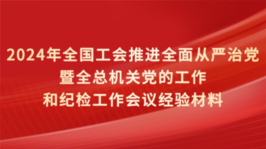 2024年全国工会推进全面从严治党暨全总机关党的工作和纪检工作会议经验材料